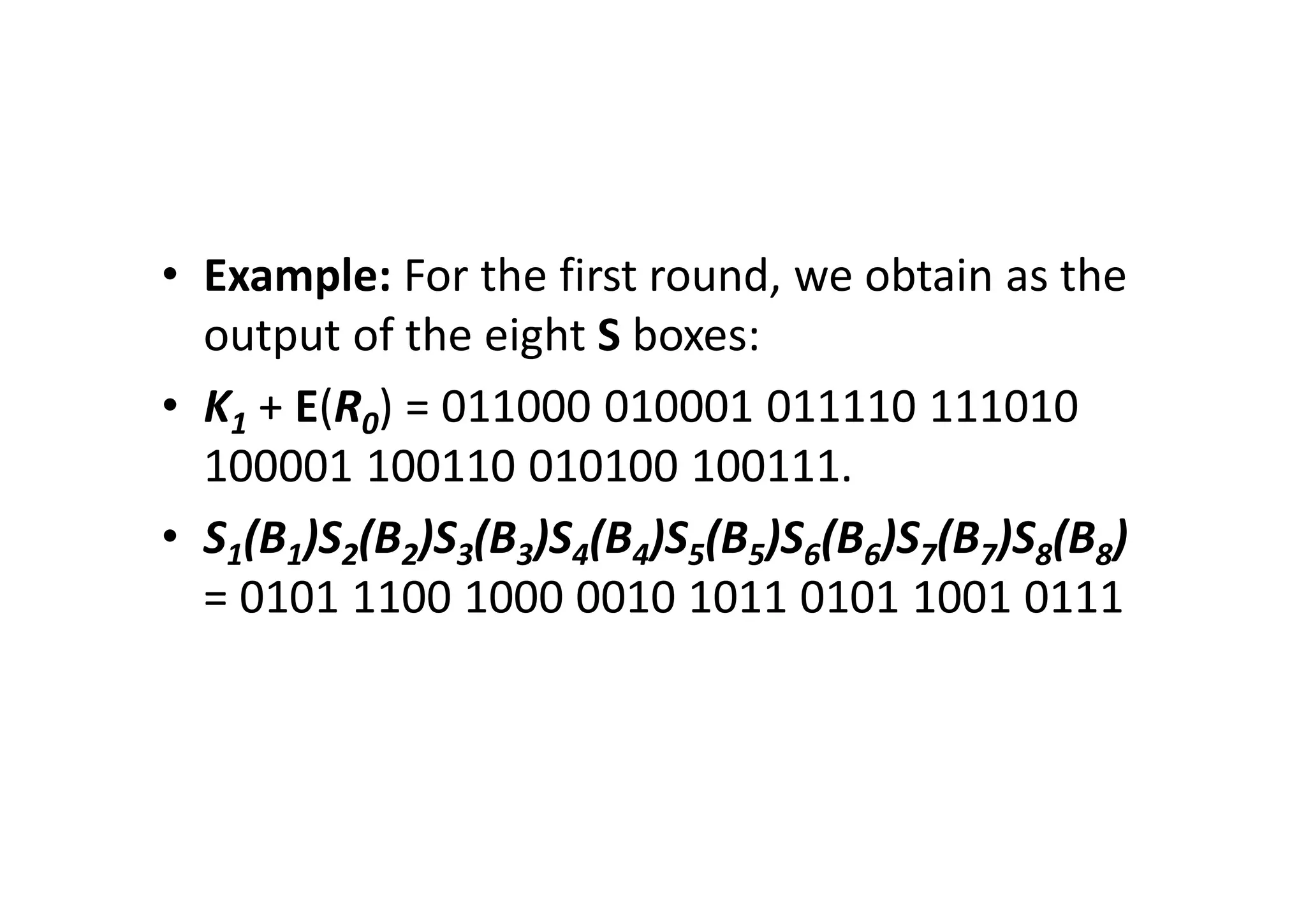 • Example: For the first round, we obtain as the
output of the eight S boxes:
• K1 + E(R0) = 011000 010001 011110 111010
100001 100110 010100 100111.
• S1(B1)S2(B2)S3(B3)S4(B4)S5(B5)S6(B6)S7(B7)S8(B8)
= 0101 1100 1000 0010 1011 0101 1001 0111
 