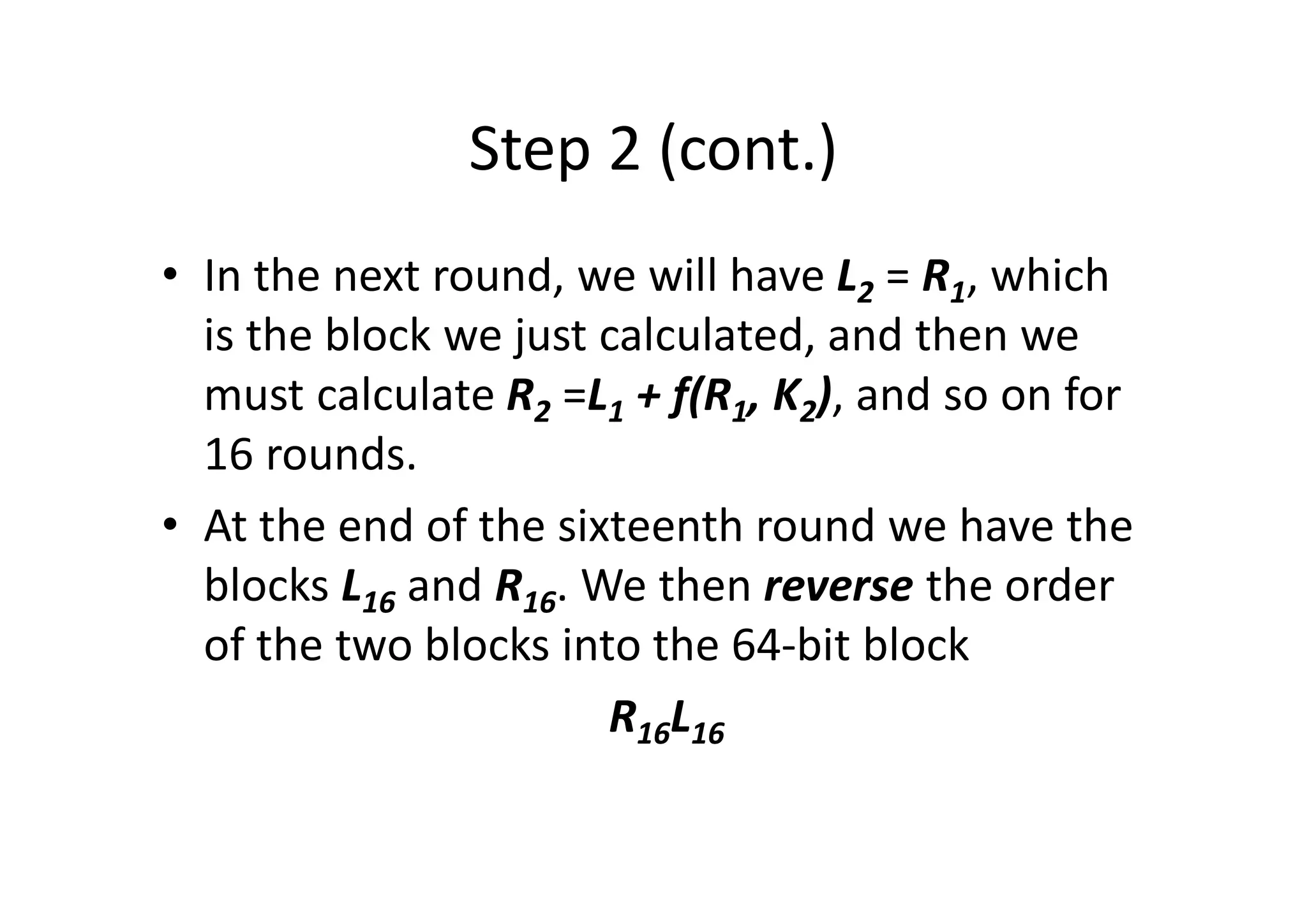 Step 2 (cont.)
• In the next round, we will have L2 = R1, which
is the block we just calculated, and then we
must calculate R2 =L1 + f(R1, K2), and so on for
16 rounds.
• At the end of the sixteenth round we have the
blocks L16 and R16. We then reverse the order
of the two blocks into the 64-bit block
R16L16
 