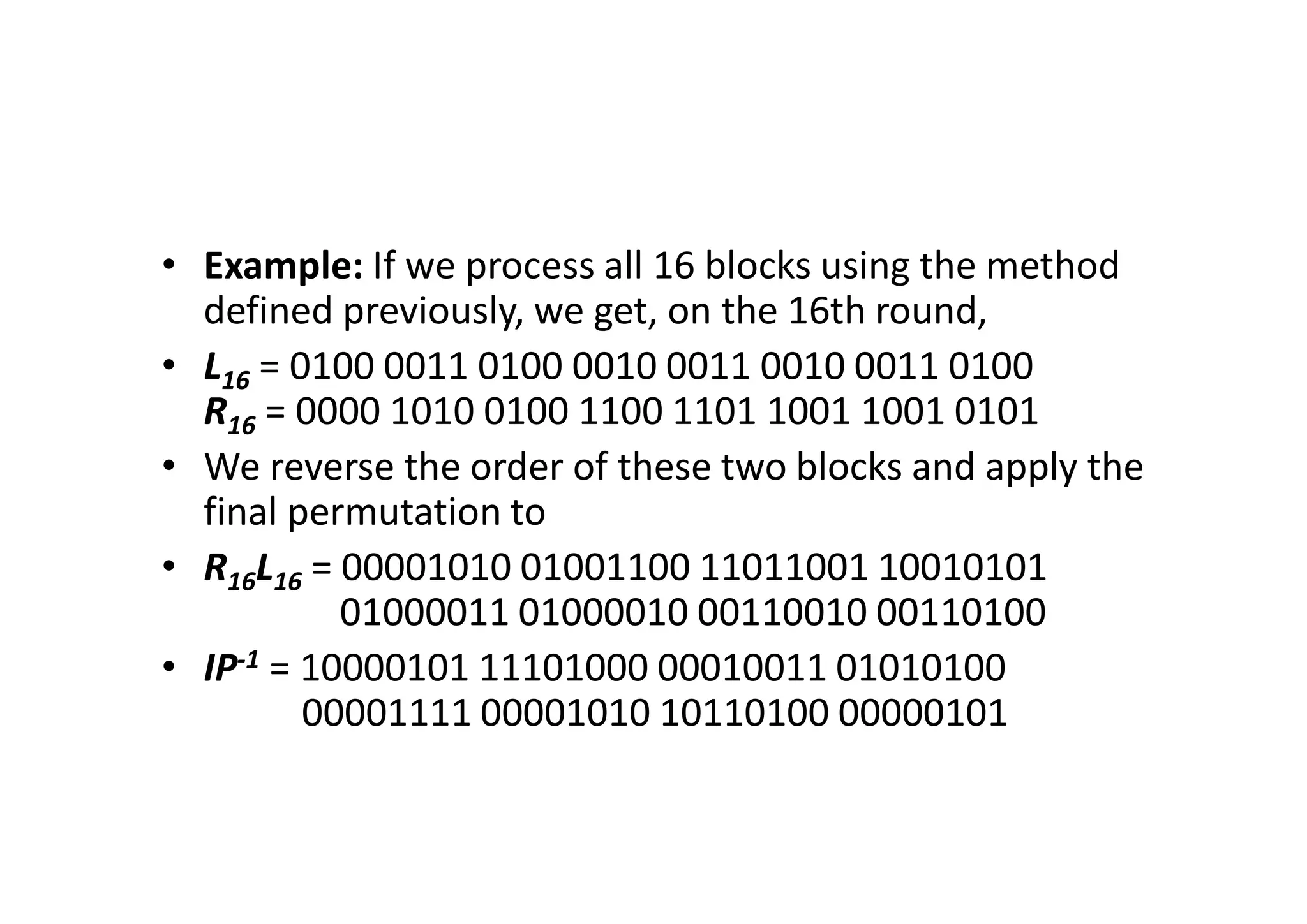 • Example: If we process all 16 blocks using the method
defined previously, we get, on the 16th round,
• L16 = 0100 0011 0100 0010 0011 0010 0011 0100
R16 = 0000 1010 0100 1100 1101 1001 1001 0101
• We reverse the order of these two blocks and apply the
final permutation to
• R16L16 = 00001010 01001100 11011001 10010101
01000011 01000010 00110010 00110100
• IP-1 = 10000101 11101000 00010011 01010100
00001111 00001010 10110100 00000101
 
