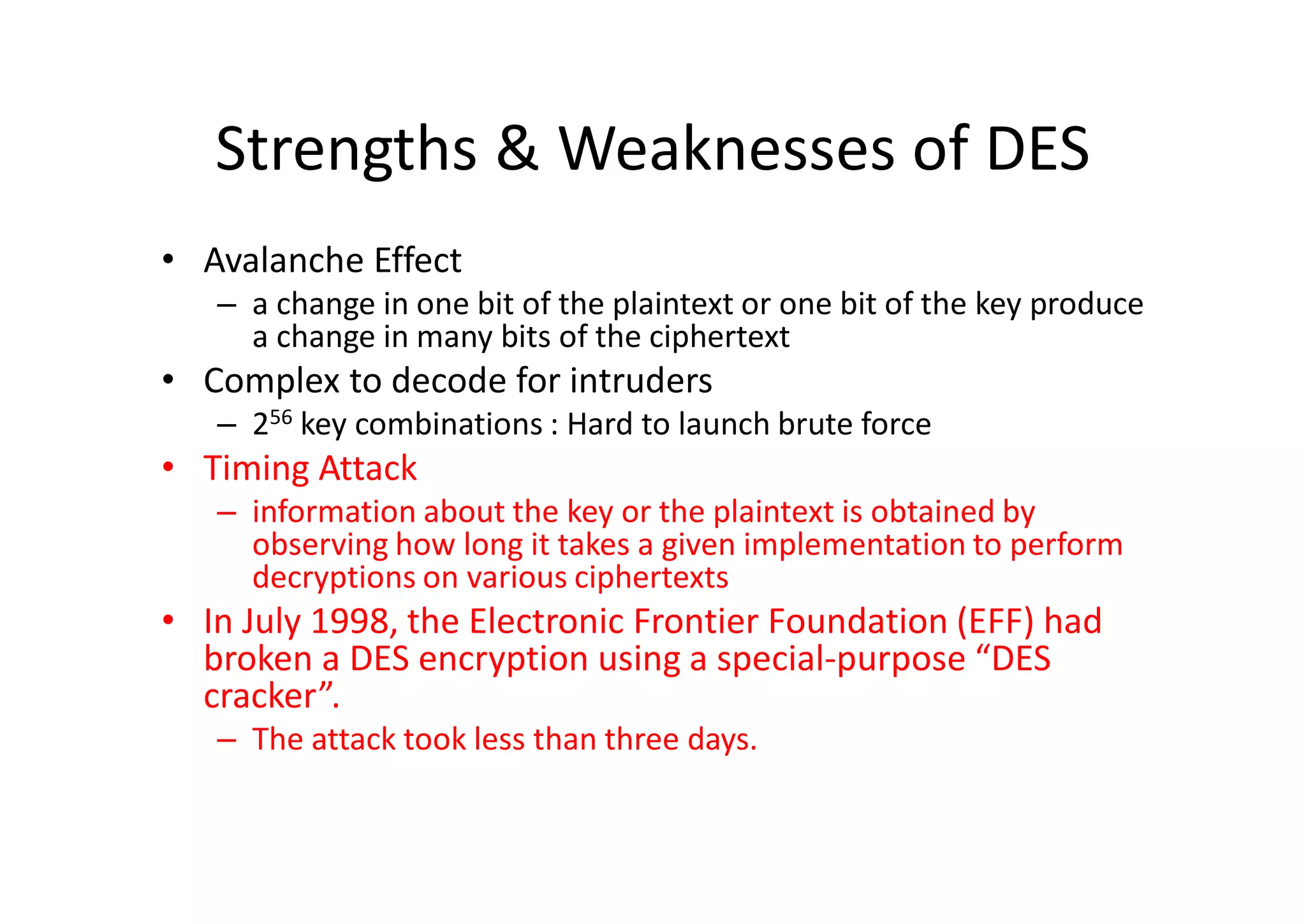 Strengths & Weaknesses of DES
• Avalanche Effect
– a change in one bit of the plaintext or one bit of the key produce
a change in many bits of the ciphertext
• Complex to decode for intruders
– 256 key combinations : Hard to launch brute force
• Timing Attack
– information about the key or the plaintext is obtained by
observing how long it takes a given implementation to perform
decryptions on various ciphertexts
• In July 1998, the Electronic Frontier Foundation (EFF) had
broken a DES encryption using a special-purpose “DES
cracker”.
– The attack took less than three days.
 