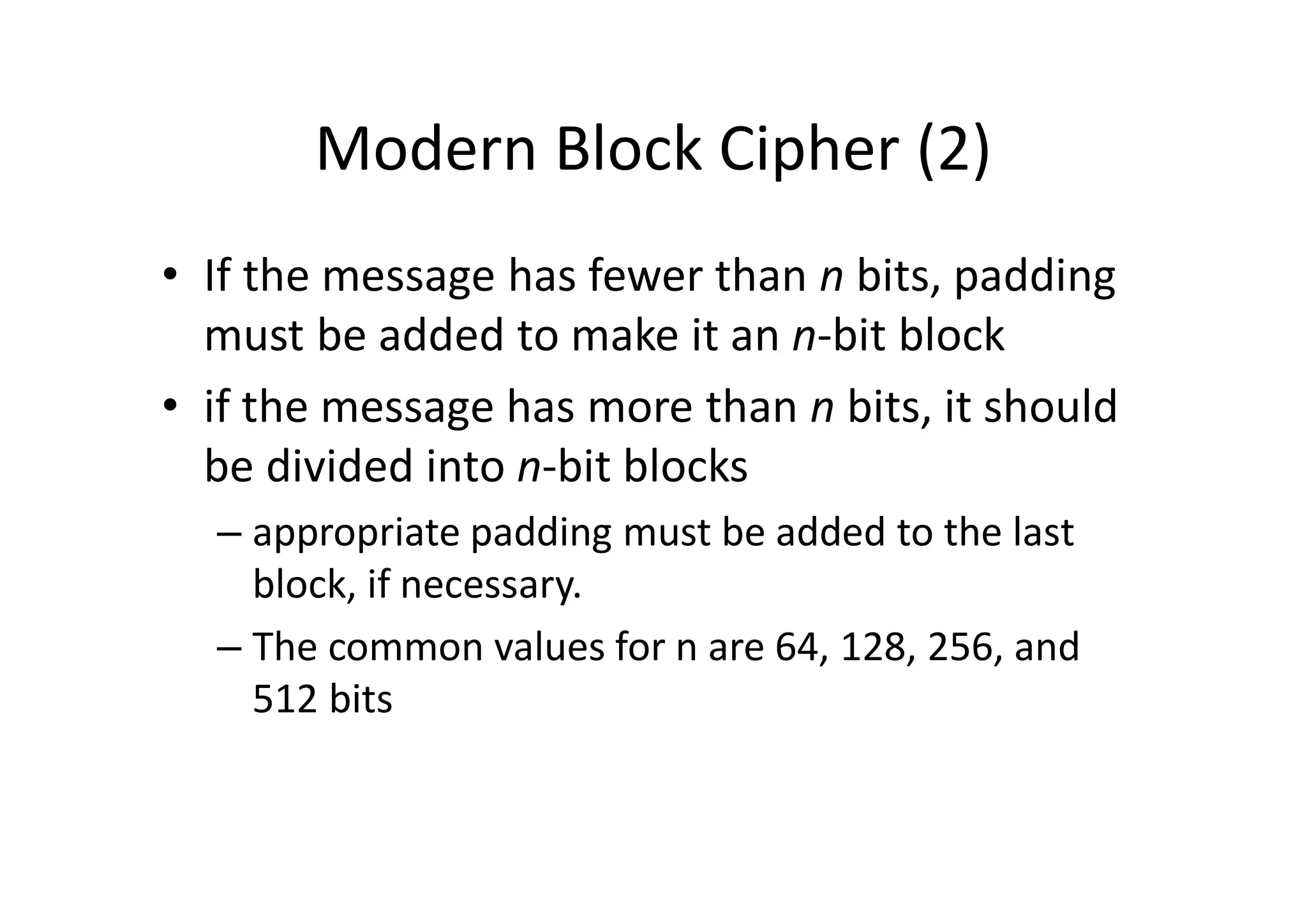 Modern Block Cipher (2)
• If the message has fewer than n bits, padding
must be added to make it an n-bit block
• if the message has more than n bits, it should
be divided into n-bit blocks
– appropriate padding must be added to the last
block, if necessary.
– The common values for n are 64, 128, 256, and
512 bits
 