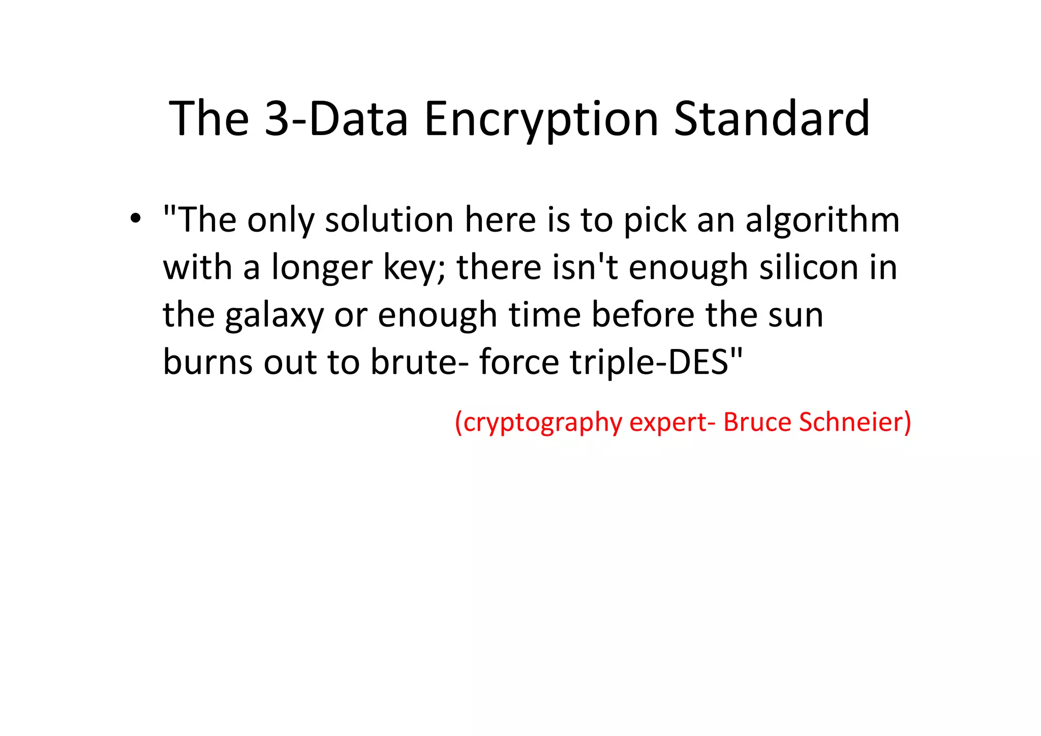 The 3-Data Encryption Standard
• "The only solution here is to pick an algorithm
with a longer key; there isn't enough silicon in
the galaxy or enough time before the sun
burns out to brute- force triple-DES"
(cryptography expert- Bruce Schneier)
 
