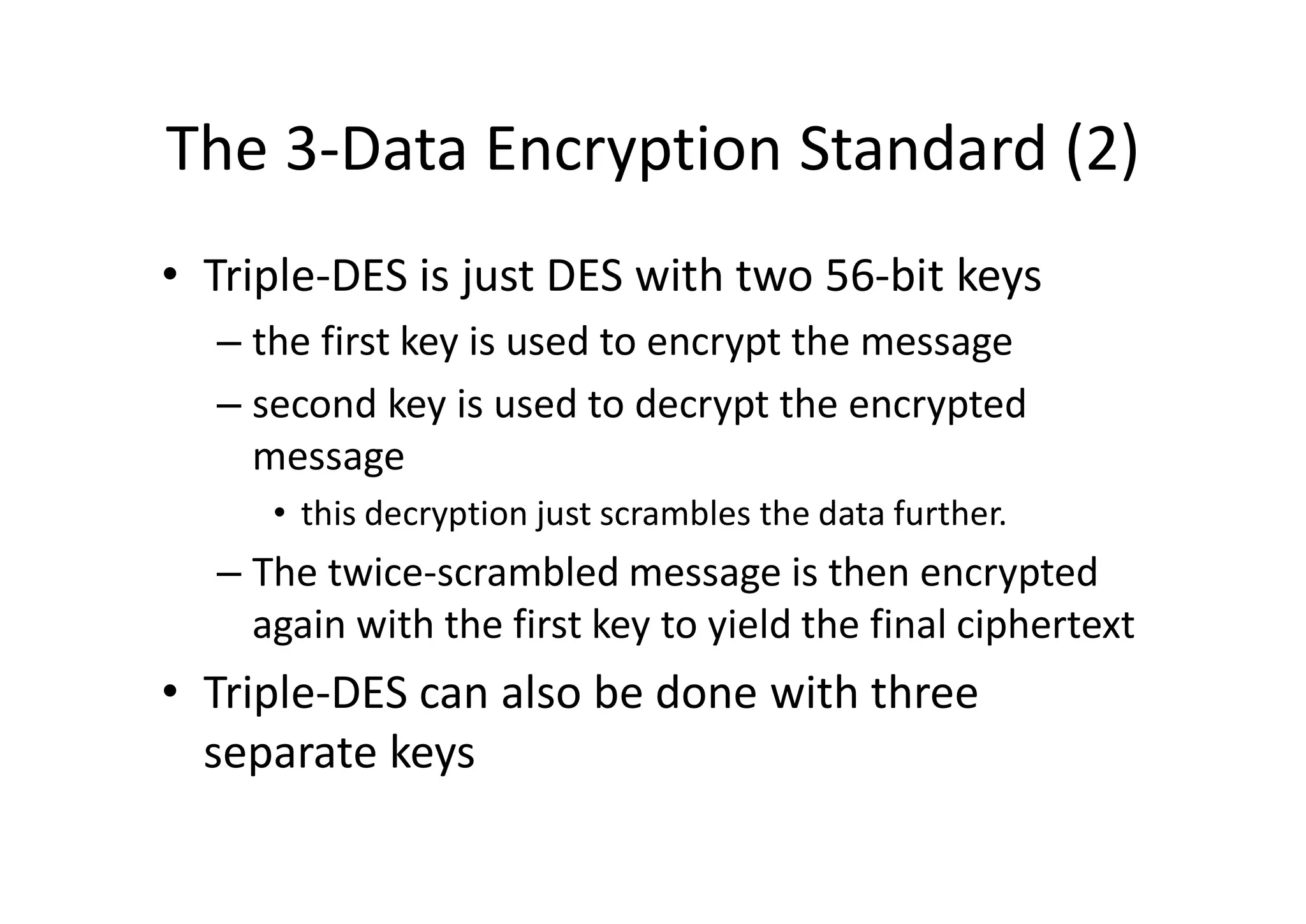 The 3-Data Encryption Standard (2)
• Triple-DES is just DES with two 56-bit keys
– the first key is used to encrypt the message
– second key is used to decrypt the encrypted
message
• this decryption just scrambles the data further.
– The twice-scrambled message is then encrypted
again with the first key to yield the final ciphertext
• Triple-DES can also be done with three
separate keys
 