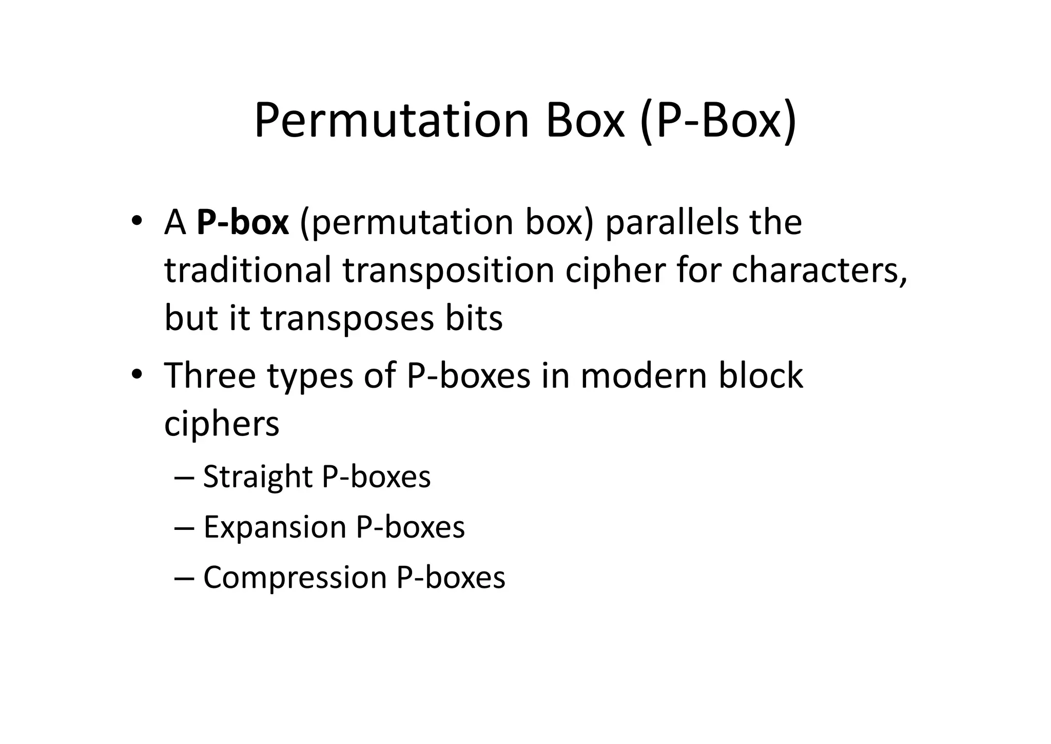 Permutation Box (P-Box)
• A P-box (permutation box) parallels the
traditional transposition cipher for characters,
but it transposes bits
• Three types of P-boxes in modern block
ciphers
– Straight P-boxes
– Expansion P-boxes
– Compression P-boxes
 