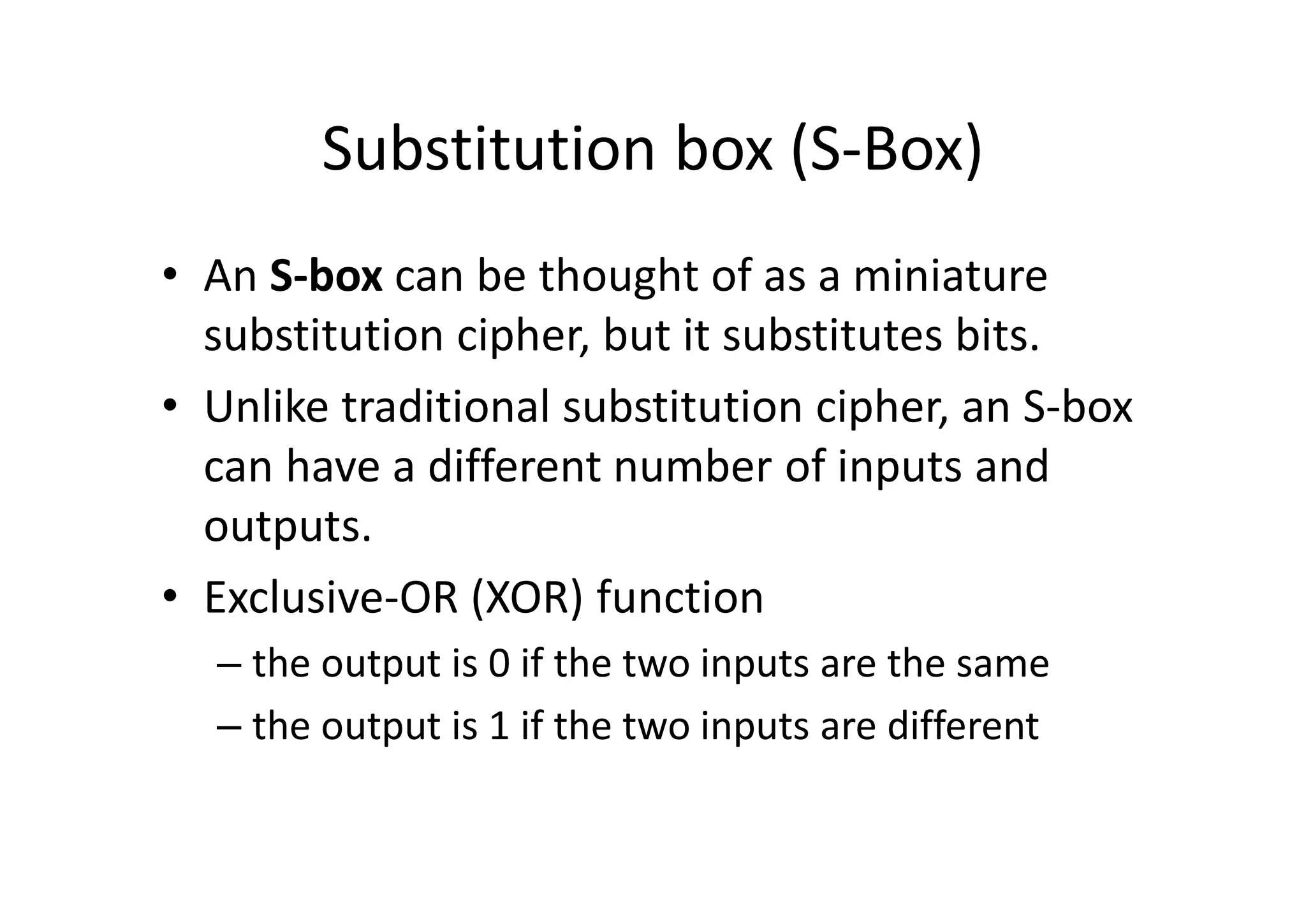Substitution box (S-Box)
• An S-box can be thought of as a miniature
substitution cipher, but it substitutes bits.
• Unlike traditional substitution cipher, an S-box
can have a different number of inputs and
outputs.
• Exclusive-OR (XOR) function
– the output is 0 if the two inputs are the same
– the output is 1 if the two inputs are different
 