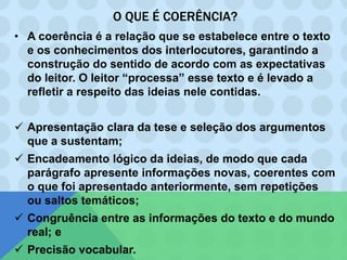 O QUE É COERÊNCIA?
• A coerência é a relação que se estabelece entre o texto
e os conhecimentos dos interlocutores, garantindo a
construção do sentido de acordo com as expectativas
do leitor. O leitor “processa” esse texto e é levado a
refletir a respeito das ideias nele contidas.
 Apresentação clara da tese e seleção dos argumentos
que a sustentam;
 Encadeamento lógico da ideias, de modo que cada
parágrafo apresente informações novas, coerentes com
o que foi apresentado anteriormente, sem repetições
ou saltos temáticos;
 Congruência entre as informações do texto e do mundo
real; e
 Precisão vocabular.
 