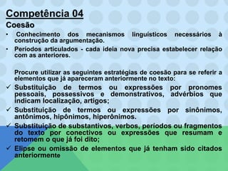 Competência 04
Coesão
• Conhecimento dos mecanismos linguísticos necessários à
construção da argumentação.
• Períodos articulados - cada ideia nova precisa estabelecer relação
com as anteriores.
Procure utilizar as seguintes estratégias de coesão para se referir a
elementos que já apareceram anteriormente no texto:
 Substituição de termos ou expressões por pronomes
pessoais, possessivos e demonstrativos, advérbios que
indicam localização, artigos;
 Substituição de termos ou expressões por sinônimos,
antônimos, hipônimos, hiperônimos.
 Substituição de substantivos, verbos, períodos ou fragmentos
do texto por conectivos ou expressões que resumam e
retomem o que já foi dito;
 Elipse ou omissão de elementos que já tenham sido citados
anteriormente
 