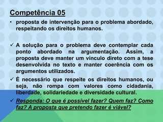 Competência 05
• proposta de intervenção para o problema abordado,
respeitando os direitos humanos.
 A solução para o problema deve contemplar cada
ponto abordado na argumentação. Assim, a
proposta deve manter um vínculo direto com a tese
desenvolvida no texto e manter coerência com os
argumentos utilizados.
 É necessário que respeite os direitos humanos, ou
seja, não rompa com valores como cidadania,
liberdade, solidariedade e diversidade cultural.
 Responda: O que é possível fazer? Quem faz? Como
faz? A proposta que pretendo fazer é viável?
 