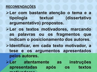 RECOMENDAÇÕES
Ler com bastante atenção o tema e a
tipologia textual (dissertativo
argumentativo) propostos.
Ler os textos motivadores, marcando
as palavras ou os fragmentos que
indicam o posicionamento dos autores.
Identificar, em cada texto motivador, a
tese e os argumentos apresentados
pelos autores.
Ler atentamente as instruções
apresentadas após os textos
 