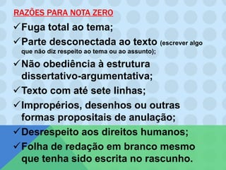 RAZÕES PARA NOTA ZERO
Fuga total ao tema;
Parte desconectada ao texto (escrever algo
que não diz respeito ao tema ou ao assunto);
Não obediência à estrutura
dissertativo-argumentativa;
Texto com até sete linhas;
Impropérios, desenhos ou outras
formas propositais de anulação;
Desrespeito aos direitos humanos;
Folha de redação em branco mesmo
que tenha sido escrita no rascunho.
 