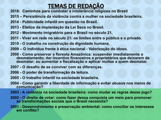 TEMAS DE REDAÇÃO
2016: Caminhos para combater a intolerância religiosa no Brasil
2015 – Persistência da violência contra a mulher na sociedade brasileira.
2014 - Publicidade infantil em questão no Brasil.
2013 - Efeitos da implantação da Lei Seca no Brasil.
2012 - Movimento imigratório para o Brasil no século 21.
2011 - Viver em rede no século 21: os limites entre o público e o privado.
2010 - O trabalho na construção da dignidade humana.
2009 – O indivíduo frente à ética nacional - Valorização do idoso.
2008 - Como preservar a floresta Amazônica: suspender imediatamente o
desmatamento; dar incentivo financeiros a proprietários que deixarem de
desmatar; ou aumentar a fiscalização e aplicar multas a quem desmatar.
2007 - O desafio de se conviver com as diferenças.
2006 - O poder de transformação da leitura.
2005 - O trabalho infantil na sociedade brasileira.
2004 - Como garantir a liberdade de informação e evitar abusos nos meios de
comunicação?
2003 - A violência na sociedade brasileira: como mudar as regras desse jogo?
2002 - O direito de votar: como fazer dessa conquista um meio para promover
as transformações sociais que o Brasil necessita?
2001 - Desenvolvimento e preservação ambiental: como conciliar os interesses
em conflito?
 