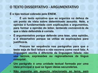 O TEXTO DISSERTATIVO - ARGUMENTATIVO
É o tipo textual cobrado pelo ENEM.
• É um texto opinativo que se organiza na defesa de
um ponto de vista sobre determinado assunto. Nele, a
opinião é fundamentada com explicações e argumentos,
para formar a opinião do leitor, tentando convencê-lo de
que a ideia defendida é correta.
• É argumentativo porque defende uma tese, uma opinião,
e é dissertativo porque se utiliza de explicações para
justificá-la.
• Procure ter sequência nos parágrafos para que o
texto seja de fácil leitura e não escreva como você fala; A
linguagem escrita é diferente da linguagem falada; não
use termos, expressões ou regionalismos da língua
coloquial.
• Um parágrafo é uma unidade textual formada por uma
ideia principal à qual se ligam ideias secundárias.
• Não exponha um aspecto relacionado ao tema, sem
 