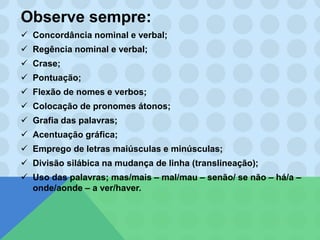 Observe sempre:
 Concordância nominal e verbal;
 Regência nominal e verbal;
 Crase;
 Pontuação;
 Flexão de nomes e verbos;
 Colocação de pronomes átonos;
 Grafia das palavras;
 Acentuação gráfica;
 Emprego de letras maiúsculas e minúsculas;
 Divisão silábica na mudança de linha (translineação);
 Uso das palavras; mas/mais – mal/mau – senão/ se não – há/a –
onde/aonde – a ver/haver.
 
