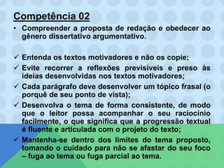 Competência 02
• Compreender a proposta de redação e obedecer ao
gênero dissertativo argumentativo.
 Entenda os textos motivadores e não os copie;
 Evite recorrer a reflexões previsíveis e preso às
ideias desenvolvidas nos textos motivadores;
 Cada parágrafo deve desenvolver um tópico frasal (o
porquê de seu ponto de vista);
 Desenvolva o tema de forma consistente, de modo
que o leitor possa acompanhar o seu raciocínio
facilmente, o que significa que a progressão textual
é fluente e articulada com o projeto do texto;
 Mantenha-se dentro dos limites do tema proposto,
tomando o cuidado para não se afastar do seu foco
– fuga ao tema ou fuga parcial ao tema.
 