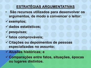 ESTRATÉGIAS ARGUMENTATIVAS
• São recursos utilizados para desenvolver os
argumentos, de modo a convencer o leitor:
 exemplos;
 dados estatísticos;
 pesquisas;
 fatos comprováveis;
 Citações ou depoimentos de pessoas
especializadas no assunto;
 Alusões históricas; e
 Comparações entre fatos, situações, épocas
ou lugares distintos.
 