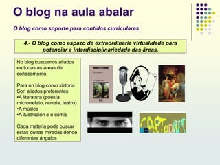 O blog na aula abalar
O blog como soporte para contidos curriculares
4.- O blog como espazo de extraordinaria virtualidade para
potenciar a interdisciplinariedade das áreas.
No blog buscamos aliados
en todas as áreas de
coñecemento.
Para un blog como xiztoria
Son aliados preferentes
•A literatura (poesía,
microrrelato, novela, teatro)
•A música
•A ilustración e o cómic
Cada materia pode buscar
estas outras miradas dende
diferentes ángulos
 