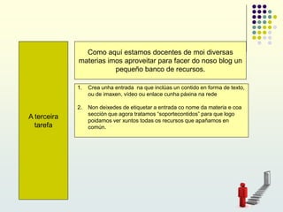 A terceira
tarefa
Como aquí estamos docentes de moi diversas
materias imos aproveitar para facer do noso blog un
pequeño banco de recursos.
1. Crea unha entrada na que inclúas un contido en forma de texto,
ou de imaxen, vídeo ou enlace cunha páxina na rede
2. Non deixedes de etiquetar a entrada co nome da materia e coa
sección que agora tratamos “soportecontidos” para que logo
poidamos ver xuntos todas os recursos que apañamos en
común.
 