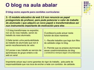 O blog na aula abalar
O blog como soporte para contidos curriculares
3.- O modelo educativo da web 2.0 non renuncia ao papel
protagonista do profesor, pero pode potenciar o valor do traballo
do alumnado ( que adquire un novo papel) e transformándose así
nun instrumento importante de motivación para eles
1.O blog transfórmase no expositor,
non só do noso traballo, senón do
traballo do noso alumnado.
2.Dalle tamén unha perdurabilidade
ao traballo do alumnado que non é
senón recoñecemento de valor.
3.E ponse o seu traballo ao servizo da
aprendizaxe do grupo enteiro e da
web en xeral
Importante actuar aquí como garantes do rigor do traballo, pola parte de
responsabilidade que nos toca de encher a rede con contidos de calidade.
O profesor/a pode actuar nesta
función de dúas maneiras:
1.- Recolle traballos que logo dun filtro
de calidade colga no blog.
2.- Permite que os propios alumnos/as
sexan coadministradores do blog
( condicións e tempos según circunstancias)
 