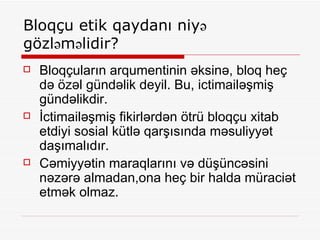 Bloqçu etik qaydanı niyə gözləməlidir? Bloqçuların arqumentinin əksinə, bloq heç də özəl gündəlik deyil. Bu, ictimailəşmiş gündəlikdir. İctimailəşmiş fikirlərdən ötrü bloqçu xitab etdiyi sosial kütlə qarşısında məsuliyyət daşımalıdır. Cəmiyyətin maraqlarını və düşüncəsini nəzərə almadan,ona heç bir halda müraciət etmək olmaz. 
