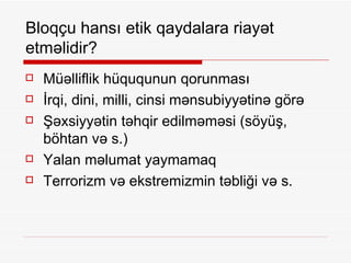 Bloqçu hansı etik qaydalara riayət etməlidir? Müəlliflik hüququnun qorunması  İrqi, dini, milli, cinsi mənsubiyyətinə görə Şəxsiyyətin təhqir edilməməsi (söyüş, böhtan və s.) Yalan məlumat yaymamaq Terrorizm və ekstremizmin təbliği və s. 