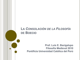 La Consolación de la Filosofía de Boecio Prof. Luis E. Bacigalupo Filosofía Medieval 2010 Pontificia Universidad Católica del Perú 