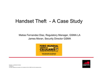 Handset Theft - A Case Study

                              Matias Fernandez Diaz, Regulatory Manager, GSMA LA
                                      James Moran, Security Director GSMA




Restricted - Confidential Information
© GSMA 2011
All GSMA meetings are conducted in full compliance with the GSMA’s anti-trust compliance policy
 