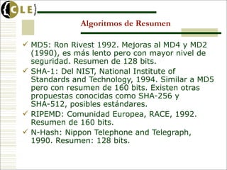 Algoritmos de Resumen

 MD5: Ron Rivest 1992. Mejoras al MD4 y MD2
  (1990), es más lento pero con mayor nivel de
  seguridad. Resumen de 128 bits.
 SHA-1: Del NIST, National Institute of
  Standards and Technology, 1994. Similar a MD5
  pero con resumen de 160 bits. Existen otras
  propuestas conocidas como SHA-256 y
  SHA-512, posibles estándares.
 RIPEMD: Comunidad Europea, RACE, 1992.
  Resumen de 160 bits.
 N-Hash: Nippon Telephone and Telegraph,
  1990. Resumen: 128 bits.
 