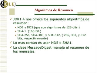 Algoritmos de Resumen

 JDK1.4 nos ofrece los siguientes algoritmos de
  resumen:
    MD2 y MD5 (que son algoritmos de 128-bits )
    SHA-1 (160-bit )
    SHA-256, SHA-383, y SHA-512, ( 256, 383, y 512
    bits, respectivamente)
 Lo mas común es usar MD5 o SHA1.
 La clase MessageDigest maneja el resumen de
  los mensajes.
 