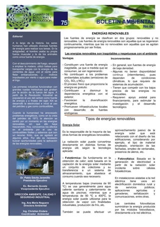 ENERGÍAS RENOVABLES
Editorial:
                                              Las fuentes de energía se clasifican en dos grupos: renovables y no
                                              renovables. Las fuentes de energía renovables son aquellas que se regeneran
A lo largo de la historia, los seres
                                              continuamente, mientras que las no renovables son aquellas que se agotan
humanos han utilizado diversas fuentes
de energía para realizar sus tareas. En la    progresivamente por ser finitas.
antigüedad, el hombre usaba su propia
fuerza muscular y la de los animales           Las energías renovables son inagotables y respetuosas con el ambiente
como única fuente de energía.
                                             Ventajas                                    Inconvenientes
Con el descubrimiento del fuego, empezó
                                             - Constituyen una fuente de energía         - En general, son fuentes de energía
a emplear la madera; utilizó balsas para
transportar cargas con la energía de las       inagotable, ya que a medida que se          de baja densidad.
corrientes de agua; usó el viento para         consumen, se van regenerando.             - Algunas no tienen disponibilidad
fletar embarcaciones, y          molinos     - No contribuyen a los problemas              continua     (intermitentes),   pues
impulsados por viento o agua para moler        ambientales actuales (emisiones de          dependen         de      condiciones
el trigo.                                      CO2, SO2 y NOx).                            climáticas, lo que requiere de
                                             - El proceso físico que proporciona la        sistemas de acumulación.
Las primeras industrias funcionaban con        energía es gratuito.                      - Tienen que competir con los bajos
grandes ruedas hidráulicas que giraban       - Contribuyen      a   disminuir      la      precios de las energías no
por la acción de la fuerza del agua. A
partir de la Revolución Industrial se
                                               dependencia energética con el               renovables.
popularizó el uso del carbón como fuente       exterior.                                 - Requieren apoyo estatal para
de energía y a finales del siglo XIX se      - Favorecen       la    diversificación       financiamiento, para estimular la
desarrolló la electricidad e inició el uso     energética.                                 investigación     y el desarrollo
del petróleo y gas como combustibles.        - Promueven infraestructuras locales          tecnológico.
                                               con      desarrollo   de     fuentes
Cuando la humanidad ha atravesado              endógenas.
problemas energéticos, como en la crisis
del petróleo de 1973, la atención se                             Tipos de energías renovables
centró por un momento en las energías
renovables,    sin    que   ello  haya       Energía Solar
trascendido. Hoy, conocemos los efectos
en el ambiente por el uso de                                                                 aprovechamiento pasivo de la
combustibles fósiles y sabemos que son       Es la responsable de la mayoría de las
                                                                                             energía     solar    que    está
un recurso finito, que se agotará en         otras formas de energéticas renovables.
                                                                                             relacionado con el diseño de las
algunos años. Por ello es necesario
buscar oportunidades para la aplicación                                                      edificaciones, considerando por
                                             La radiación solar puede convertirse            ejemplo, el tipo de material
de las energías renovables.
                                             directamente en distintas formas de             empleado, orientación de las
                                             energía útil, según la tecnología               fachadas, empleo de ventanales,
                                             aplicada:                                       presencia de aleros, etc.

                                             - Fototérmica: Se fundamenta en la              - Fotovoltaica: Basada en la
                                             obtención de calor; está basada en la           generación de electricidad a
                                             captación de la energía solar mediante          partir de la radiación solar
                                             un conjunto de colectores y su                  incidente       sobre  células
                                             transferencia   a   un   sistema    de          fotoeléctricas.
                                             almacenamiento, que abastece el
       Dr. Pablo Dávila Jaramillo            consumo cuando sea necesario.
                                                                                             En instalaciones aisladas a la red
         Presidente Ejecutivo                                                                eléctrica     tiene     usos     en
                                             A temperaturas bajas (menores de 90             electrificación doméstica rural y
         Ec. Bernardo Acosta                 ºC) se usa generalmente para agua               de         servicios       públicos;
       Vicepresidente Ejecutivo              caliente sanitaria y calentamiento de           aplicaciones        agrícolas      y
                                             agua de piscinas; mientras que a                ganaderas;        señalización     y
 DIRECCIÓN AMBIENTE, CALIDAD Y
                                             temperaturas de 90 ºC a 400ºC, la               comunicaciones, entre otras.
     SEGURIDAD INDUSTRIAL
                                             energía solar puede utilizarse para la
        Ing. Ana María Noguera               obtención de vapor con finalidades
                                                                                             Las     centrales    fotovoltaicas
          Directora Ambiental                industriales, producción de frío, etc.
                                                                                             suministran la energía producida
                                                                                             por los módulos fotovoltaicos,
         Ing. Christian Endara               También     se    puede     efectuar       un
        Coordinador Ambiental                                                                directamente a la red eléctrica.
 