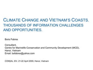 C LIMATE  C HANGE AND  V IETNAM’S  C OASTS.  THOUSANDS OF INFORMATION CHALLENGES  AND OPPORTUNITIES.   Boris Fabres Consultant,  Centre for Marinelife Conservation and Community Development (MCD),  Hanoi, Vietnam  Email: bafabres@yahoo.com CONSAL XIV, 21-22 April 2009, Hanoi, Vietnam   