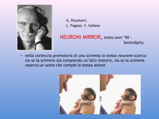 G. Rizzolatti,
L. Fogassi, V. Gallese

NEURONI MIRROR, inizio anni ‘90 Serendipity
– nella corteccia premotoria di una scimmia lo stesso neurone scarica
sia se la scimmia sta compiendo un’atto motorio, sia se la scimmia
osserva un uomo che compie la stessa azione

 