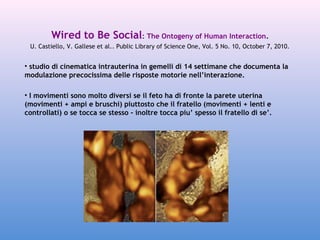 Wired to Be Social: The Ontogeny of Human Interaction.
U. Castiello, V. Gallese et al.. Public Library of Science One, Vol. 5 No. 10, October 7, 2010.

• studio di cinematica intrauterina in gemelli di 14 settimane che documenta la
modulazione precocissima delle risposte motorie nell’interazione.
• I movimenti sono molto diversi se il feto ha di fronte la parete uterina
(movimenti + ampi e bruschi) piuttosto che il fratello (movimenti + lenti e
controllati) o se tocca se stesso - inoltre tocca piu’ spesso il fratello di se’.

QuickTim e™ and a
decom pres s or
are needed to s ee this picture.

 