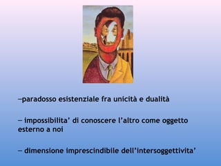 –paradosso esistenziale fra unicità e dualità
– impossibilita’ di conoscere l’altro come oggetto
esterno a noi
– dimensione imprescindibile dell’intersoggettivita’

 