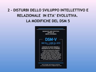 2 – DISTURBI DELLO SVILUPPO INTELLETTIVO E
RELAZIONALE IN ETA’ EVOLUTIVA.
LA MODIFICHE DEL DSM 5

 