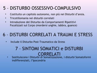 5 – DISTURBO OSSESSIVO-COMPULSIVO
•
•
•

Costituito un capitolo autonomo, non più nei Disturbi d’ansia.
Tricotillomania nei disturbi correlati
Introduzione del Disturbo da Comportamenti Ripetitivi
Focalizzati sul Corpo (mordersi unghie, labbra, guance)

6 – DISTURBI CORRELATI A TRAUMI E STRESS
•

Include il Disturbo Post-Traumatico da Stress

•

7 – SINTOMI SOMATICI e DISTURBI
CORRELATI

Sostituiscono i Disturbi di Somatizzazione, i disturbi Somatoformi
indifferenziati, l’Ipocondria

 