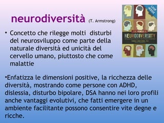 neurodiversità

(T. Armstrong)

• Concetto che rilegge molti disturbi
del neurosviluppo come parte della
naturale diversità ed unicità del
cervello umano, piuttosto che come
malattie
•Enfatizza le dimensioni positive, la ricchezza delle
diversità, mostrando come persone con ADHD,
dislessia, disturbo bipolare, DSA hanno nei loro profili
anche vantaggi evolutivi, che fatti emergere in un
ambiente facilitante possono consentire vite degne e
ricche.

 