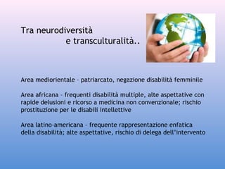 Tra neurodiversità
e transculturalità..

Area mediorientale – patriarcato, negazione disabilità femminile
Area africana – frequenti disabilità multiple, alte aspettative con
rapide delusioni e ricorso a medicina non convenzionale; rischio
prostituzione per le disabili intellettive
Area latino-americana – frequente rappresentazione enfatica
della disabilità; alte aspettative, rischio di delega dell’intervento

 