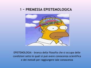1 - PREMESSA EPISTEMOLOGICA

EPISTEMOLOGIA - branca della filosofia che si occupa delle
condizioni sotto le quali si può avere conoscenza scientifica 
e dei metodi per raggiungere tale conoscenza

 