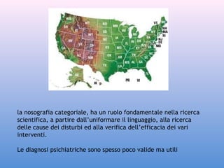 la nosografia categoriale, ha un ruolo fondamentale nella ricerca
scientifica, a partire dall’uniformare il linguaggio, alla ricerca
delle cause dei disturbi ed alla verifica dell’efficacia dei vari
interventi.
Le diagnosi psichiatriche sono spesso poco valide ma utili

 
