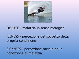 DISEASE – malattia in senso biologico
ILLNESS – percezione del soggetto della
propria condizione
SICKNESS – percezione sociale della
condizione di malattia

 