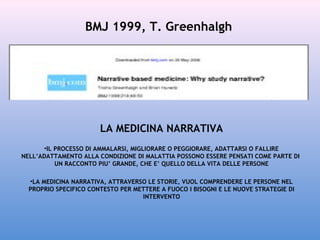 BMJ 1999, T. Greenhalgh

LA MEDICINA NARRATIVA
•IL PROCESSO DI AMMALARSI, MIGLIORARE O PEGGIORARE, ADATTARSI O FALLIRE
NELL’ADATTAMENTO ALLA CONDIZIONE DI MALATTIA POSSONO ESSERE PENSATI COME PARTE DI
UN RACCONTO PIU’ GRANDE, CHE E’ QUELLO DELLA VITA DELLE PERSONE
•LA MEDICINA NARRATIVA, ATTRAVERSO LE STORIE, VUOL COMPRENDERE LE PERSONE NEL
PROPRIO SPECIFICO CONTESTO PER METTERE A FUOCO I BISOGNI E LE NUOVE STRATEGIE DI
INTERVENTO

 