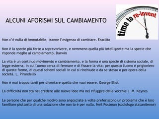 ALCUNI AFORISMI SUL CAMBIAMENTO
Non c’è nulla di immutabile, tranne l’esigenza di cambiare. Eraclito
Non è la specie più forte a sopravvvivere, e nemmeno quella più intelligente ma la specie che
risponde meglio al cambiamento. Darwin
La vita è un continuo movimento e cambiamento, e la forma è una specie di sistema sociale, di
legge esterna, in cui l'uomo cerca di fermare e di fissare la vita; per questo l'uomo è prigioniero
di queste forme, di questi schemi sociali in cui si rinchiude o da se stesso o per opera della
società. L. Pirandello
Non è mai troppo tardi per diventare quello che vuoi essere. George Eliot
La difficoltà non sta nel credere alle nuove idee ma nel rifuggire dalle vecchie J. M. Keynes
Le persone che per qualche motivo sono angosciate a volte preferiscono un problema che è loro
familiare piuttosto di una soluzione che non lo è per nulla. Neil Postman (sociologo statunitense)

 