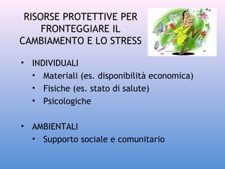 RISORSE PROTETTIVE PER
FRONTEGGIARE IL
CAMBIAMENTO E LO STRESS
• INDIVIDUALI
• Materiali (es. disponibilità economica)
• Fisiche (es. stato di salute)
• Psicologiche
• AMBIENTALI
• Supporto sociale e comunitario

 