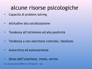 alcune risorse psicologiche
•

Capacità di problem solving

•

Attitudine alla socializzazione

•

Tendenza all’ottimismo ed alla positività

•

Tendenza a non esercitare controllo, fatalismo

•

Autocritica ed autocoscienza

•

Senso dell’umorismo, ironia, sorriso

Da M. Bertelli relazione STRESS e DI – ASIR Massa 2011 – mod.

 