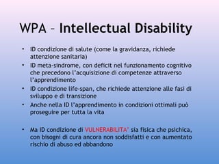 WPA – Intellectual Disability
•
•

•
•

•

ID condizione di salute (come la gravidanza, richiede
attenzione sanitaria)
ID meta-sindrome, con deficit nel funzionamento cognitivo
che precedono l’acquisizione di competenze attraverso
l’apprendimento
ID condizione life-span, che richiede attenzione alle fasi di
sviluppo e di transizione
Anche nella ID l’apprendimento in condizioni ottimali può
proseguire per tutta la vita
Ma ID condizione di VULNERABILITA’ sia fisica che psichica,
con bisogni di cura ancora non soddisfatti e con aumentato
rischio di abuso ed abbandono

 