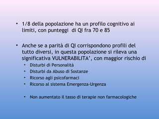 • 1/8 della popolazione ha un profilo cognitivo ai
limiti, con punteggi di QI fra 70 e 85
• Anche se a parità di QI corrispondono profili del
tutto diversi, in questa popolazione si rileva una
significativa VULNERABILITA’, con maggior rischio di
•
•
•
•

Disturbi di Personalità
Disturbi da Abuso di Sostanze
Ricorso agli psicofarmaci
Ricorso al sistema Emergenza-Urgenza

•

Non aumentato il tasso di terapie non farmacologiche

 