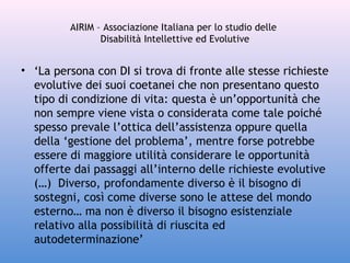 AIRIM – Associazione Italiana per lo studio delle
Disabilità Intellettive ed Evolutive

• ‘La persona con DI si trova di fronte alle stesse richieste
evolutive dei suoi coetanei che non presentano questo
tipo di condizione di vita: questa è un’opportunità che
non sempre viene vista o considerata come tale poiché
spesso prevale l’ottica dell’assistenza oppure quella
della ‘gestione del problema’, mentre forse potrebbe
essere di maggiore utilità considerare le opportunità
offerte dai passaggi all’interno delle richieste evolutive
(…) Diverso, profondamente diverso è il bisogno di
sostegni, così come diverse sono le attese del mondo
esterno… ma non è diverso il bisogno esistenziale
relativo alla possibilità di riuscita ed
autodeterminazione’

 