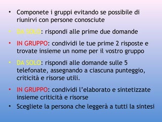 • Componete i gruppi evitando se possibile di
riunirvi con persone conosciute
• DA SOLO: rispondi alle prime due domande
• IN GRUPPO: condividi le tue prime 2 risposte e
trovate insieme un nome per il vostro gruppo
• DA SOLO: rispondi alle domande sulle 5
telefonate, assegnando a ciascuna punteggio,
criticità e risorse utili.
• IN GRUPPO: condividi l’elaborato e sintetizzate
insieme criticità e risorse
• Scegliete la persona che leggerà a tutti la sintesi

 