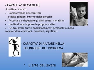 - CAPACITA’ DI ASCOLTO
•Assetto empatico
• Comprensione del carattere
e delle tensioni interne della persona
• Accettare e rispettare gli altri senza moralismi
• Umiltà di non imporre le proprie scelte
• Neutralizzare tutti i condizionamenti personali in modo
comprendere emozioni, problemi, significati

– CAPACITA’ DI AIUTARE NELLA
DEFINIZIONE DEL PROBLEMA

• L’arte del levare

 