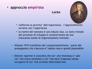 • approccio empirista
Locke

• riafferma la priorita’ dell’esperienza, l’apprendimento
avviene con l’esperienza
• la mente del neonato è una tabula rasa. Lo stato iniziale
del processo di sviluppo è caratterizzato da una
mancanza totale di organizzazione mentale.
– Watson 1919 manifesto del comportamentismo - parte dal
presupposto che ciascuno e’ tabula rasa e quindi plasmabile
– Skinner esprime il concetto che cio’ che interessa e’ solo
cio’ che entra (stimolo) e cio’ che esce (risposta) senza
occuparsi di cio’ che avviene nella black box

 